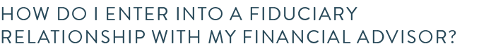 How do I enter into a fiduciary relationship with my financial advisor?